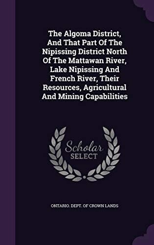 The Algoma District, and That Part of the Nipissing District North of the Mattawan River, Lake Nipissing and French River, Their Resources, Agricultural and Mining Capabilities