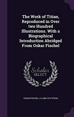 The Work of Titian, Reproduced in Over Two Hundred Illustrations. With a Biographical Introduction Abridged From Oskar Fischel