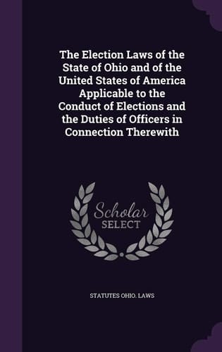 The Election Laws of the State of Ohio and of the United States of America Applicable to the Conduct of Elections and the Duties of Officers in Connection Therewith