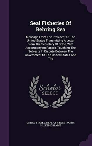 Seal Fisheries of Behring Sea Message from the President of the United States Transmitting a Letter from the Secretary of State, with Accompanying Papers, Touching the Subjects in Dispute Between the Government of the United States and The
