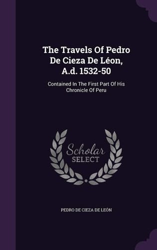 The Travels Of Pedro De Cieza De Léon, A.d. 1532-50 Contained In The First Part Of His Chronicle Of Peru