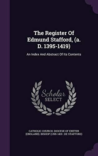 The Register Of Edmund Stafford, (a. D. 1395-1419) An Index And Abstract Of Its Contents