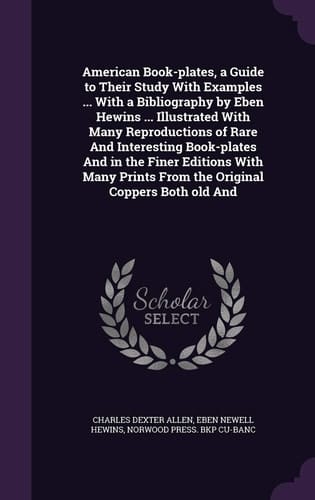 American Book-Plates, a Guide to Their Study with Examples ... with a Bibliography by Eben Hewins ... Illustrated with Many Reproductions of Rare and Interesting Book-Plates and in the Finer Editions with Many Prints from the Original Coppers Both Old And