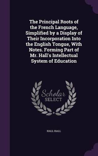 The Principal Roots of the French Language, Simplified by a Display of Their Incorporation Into the English Tongue, With Notes. Forming Part of Mr. Hall's Intellectual System of Education