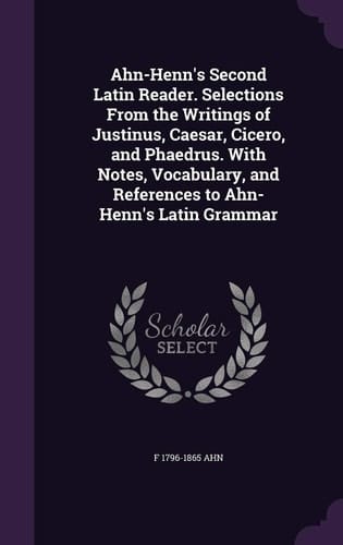 Ahn-Henn's Second Latin Reader. Selections From the Writings of Justinus, Caesar, Cicero, and Phaedrus. With Notes, Vocabulary, and References to Ahn-Henn's Latin Grammar