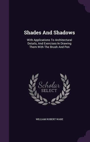 Shades And Shadows With Applications To Architectural Details, And Exercises In Drawing Them With The Brush And Pen