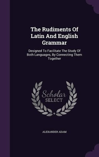 The Rudiments of Latin and English Grammar Designed to Facilitate the Study of Both Languages, by Connecting Them Together