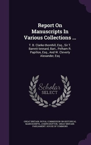 Report on Manuscripts in Various Collections ... T. B. Clarke-Thornhill, Esq. , Sir T. Barrett-Lennard, Bart. , Pelham R. Papillon, Esq. , and W. Cleverly Alexander, Esq
