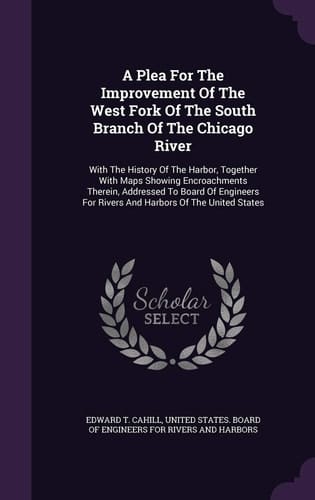A Plea For The Improvement Of The West Fork Of The South Branch Of The Chicago River With The History Of The Harbor, Together With Maps Showing Encroachments Therein, Addressed To Board Of Engineers For Rivers And Harbors Of The United States