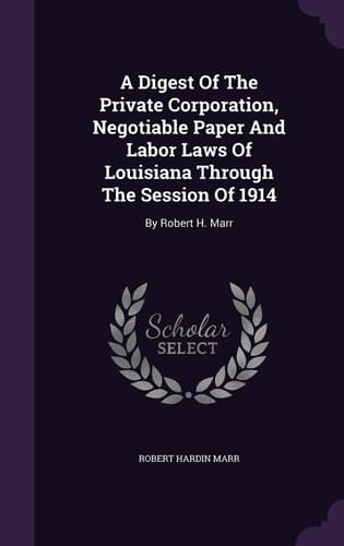 A Digest Of The Private Corporation, Negotiable Paper And Labor Laws Of Louisiana Through The Session Of 1914 By Robert H. Marr