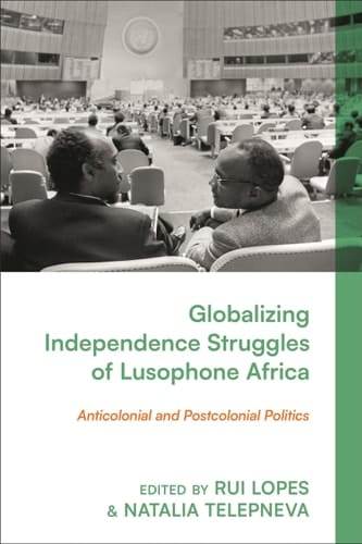 Globalizing Independence Struggles of Lusophone Africa Anticolonial and Postcolonial Politics