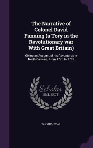 The Narrative of Colonel David Fanning (a Tory in the Revolutionary War With Great Britain) Giving an Account of His Adventures in North Carolina, From 1775 to 1783
