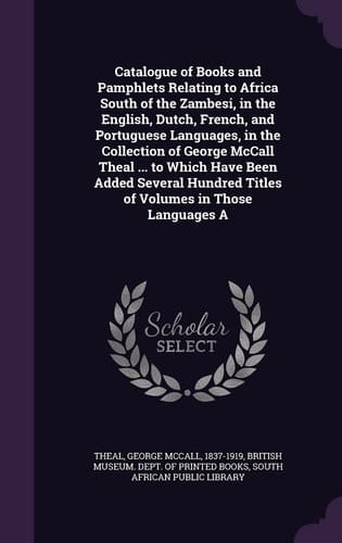 Catalogue of Books and Pamphlets Relating to Africa South of the Zambesi, in the English, Dutch, French, and Portuguese Languages, in the Collection of George McCall Theal ... to Which Have Been Added Several Hundred Titles of Volumes in Those Languages A