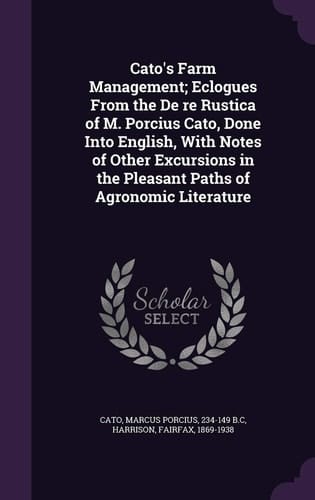 Cato's Farm Management; Eclogues From the De Re Rustica of M. Porcius Cato, Done Into English, With Notes of Other Excursions in the Pleasant Paths of Agronomic Literature