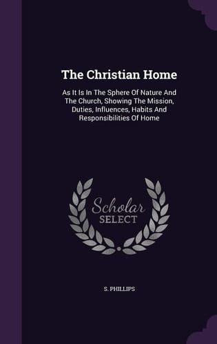 The Christian Home As It Is In The Sphere Of Nature And The Church, Showing The Mission, Duties, Influences, Habits And Responsibilities Of Home