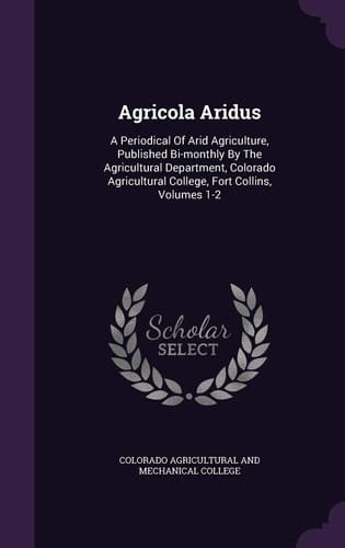 Agricola Aridus A Periodical of Arid Agriculture, Published Bi-Monthly by the Agricultural Department, Colorado Agricultural College, Fort Collins, Volumes 1-2