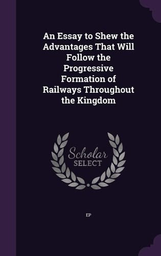 An Essay to Shew the Advantages That Will Follow the Progressive Formation of Railways Throughout the Kingdom