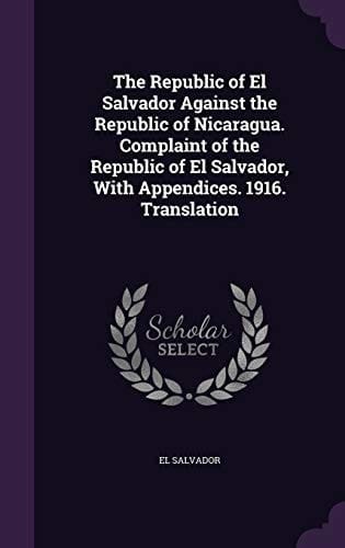 The Republic of El Salvador Against the Republic of Nicaragua. Complaint of the Republic of El Salvador, With Appendices. 1916. Translation