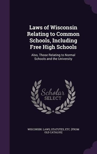 Laws of Wisconsin Relating to Common Schools, Including Free High Schools Also, Those Relating to Normal Schools and the University