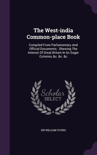 The West-india Common-place Book Compiled From Parliamentary And Official Documents: Shewing The Interest Of Great Britain In Its Sugar Colonies, &c. &c. &c