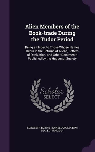 Alien Members of the Book-Trade During the Tudor Period Being an Index to Those Whose Names Occur in the Returns of Aliens, Letters of Denization, and Other Documents Published by the Huguenot Society