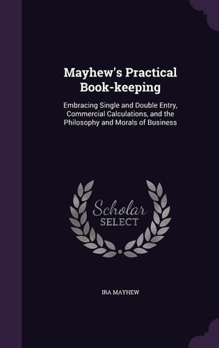 Mayhew's Practical Book-Keeping Embracing Single and Double Entry, Commercial Calculations, and the Philosophy and Morals of Business
