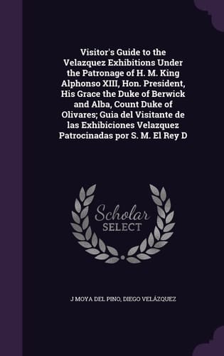 Visitor's Guide to the Velazquez Exhibitions Under the Patronage of H. M. King Alphonso XIII, Hon. President, His Grace the Duke of Berwick and Alba, Count Duke of Olivares; Guia Del Visitante de Las Exhibiciones Velazquez Patrocinadas Por S. M. El Rey D