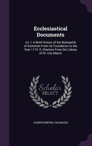Ecclesiastical Documents Viz. I. A Brief History of the Bishoprick of Somerset From Its Foundation to the Year 1174. II. Charters From the Library of Dr. Cox Macro