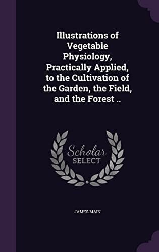 Illustrations of Vegetable Physiology, Practically Applied, to the Cultivation of the Garden, the Field, and the Forest . .