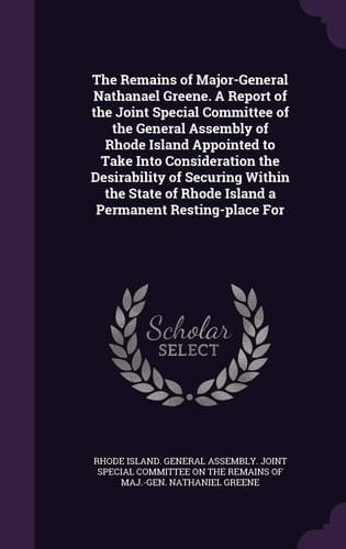 The Remains of Major-General Nathanael Greene. a Report of the Joint Special Committee of the General Assembly of Rhode Island Appointed to Take Into Consideration the Desirability of Securing Within the State of Rhode Island a Permanent Resting-Place For