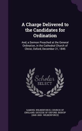 A Charge Delivered to the Candidates for Ordination And, a Sermon Preached at the General Ordination, in the Cathedral Church of Christ, Oxford, December 21, 1845