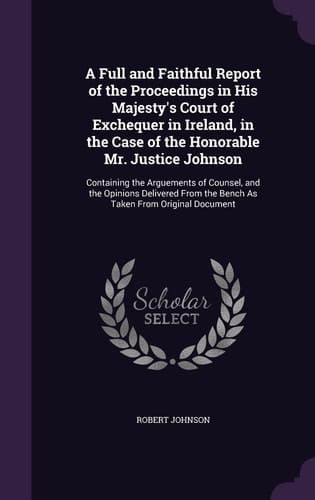 A Full and Faithful Report of the Proceedings in His Majesty's Court of Exchequer in Ireland, in the Case of the Honorable Mr. Justice Johnson Containing the Arguements of Counsel, and the Opinions Delivered From the Bench As Taken From Original Document
