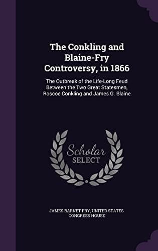 The Conkling and Blaine-Fry Controversy, In 1866 The Outbreak of the Life-Long Feud Between the Two Great Statesmen, Roscoe Conkling and James G. Blaine