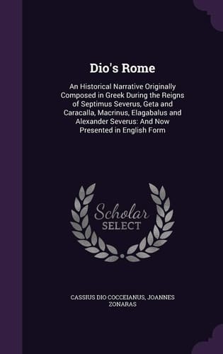 Dio's Rome An Historical Narrative Originally Composed in Greek During the Reigns of Septimus Severus, Geta and Caracalla, Macrinus, Elagabalus and Alexander Severus: And Now Presented in English Form