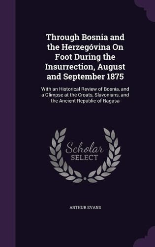 Through Bosnia and the Herzegóvina On Foot During the Insurrection, August and September 1875 With an Historical Review of Bosnia, and a Glimpse at the Croats, Slavonians, and the Ancient Republic of Ragusa