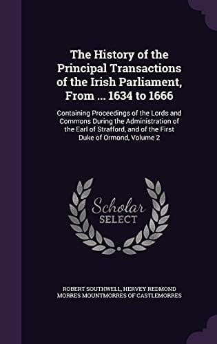 The History of the Principal Transactions of the Irish Parliament, from ... 1634 To 1666 Containing Proceedings of the Lords and Commons During the Administration of the Earl of Strafford, and of the First Duke of Ormond, Volume 2