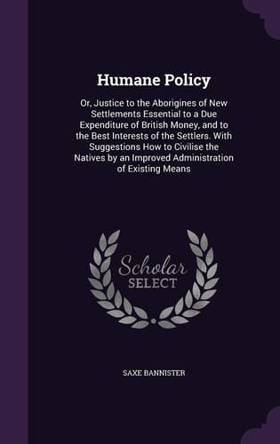 Humane Policy Or, Justice to the Aborigines of New Settlements Essential to a Due Expenditure of British Money, and to the Best Interests of the Settlers. With Suggestions How to Civilise the Natives by an Improved Administration of Existing Means