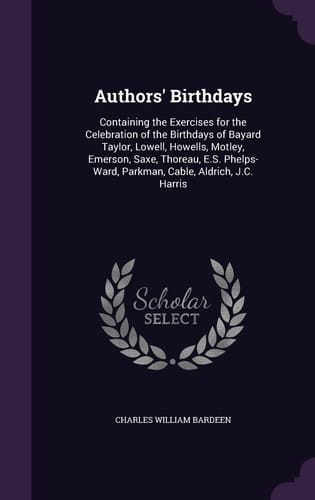 Authors' Birthdays Containing the Exercises for the Celebration of the Birthdays of Bayard Taylor, Lowell, Howells, Motley, Emerson, Saxe, Thoreau, E. S. Phelps-Ward, Parkman, Cable, Aldrich, J. C. Harris