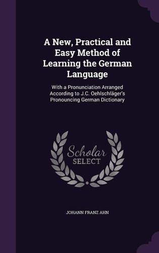 A New, Practical and Easy Method of Learning the German Language With a Pronunciation Arranged According to J.C. Oehlschläger's Pronouncing German Dictionary