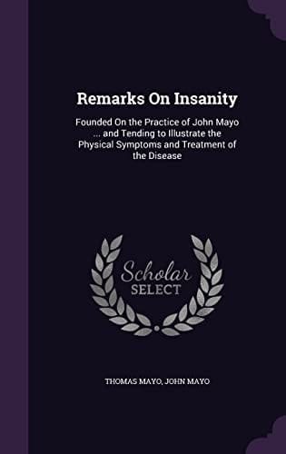 Remarks On Insanity Founded On the Practice of John Mayo ... and Tending to Illustrate the Physical Symptoms and Treatment of the Disease