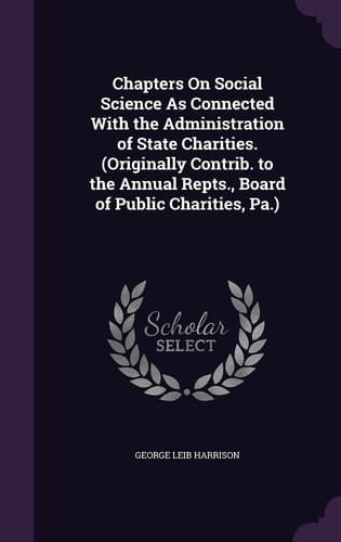 Chapters on Social Science As Connected with the Administration of State Charities. (Originally Contrib. to the Annual Repts. , Board of Public Charities, Pa. )