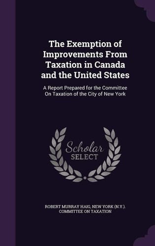 The Exemption of Improvements from Taxation in Canada and the United States A Report Prepared for the Committee on Taxation of the City of New York
