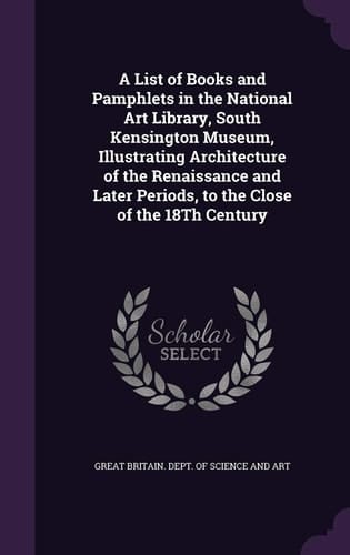 A List of Books and Pamphlets in the National Art Library, South Kensington Museum, Illustrating Architecture of the Renaissance and Later Periods, to the Close of the 18Th Century