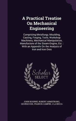 A Practical Treatise On Mechanical Engineering Comprising Metallurgy, Moulding, Casting, Forging, Tools, Workshop Machinery, Mechanical Manipulation, Manufacture of the Steam-Engine, Etc.: With an Appendix On the Analysis of Iron and Iron Ores