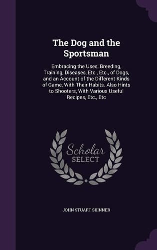 The Dog and the Sportsman Embracing the Uses, Breeding, Training, Diseases, Etc., Etc., of Dogs, and an Account of the Different Kinds of Game, With Their Habits. Also Hints to Shooters, With Various Useful Recipes, Etc., Etc