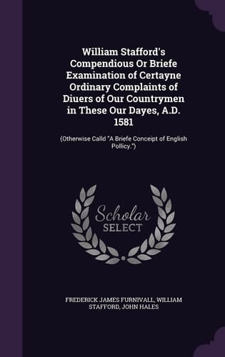 William Stafford's Compendious Or Briefe Examination of Certayne Ordinary Complaints of Diuers of Our Countrymen in These Our Dayes, A. D. 1581 (Otherwise Calld a Briefe Conceipt of English Pollicy. )