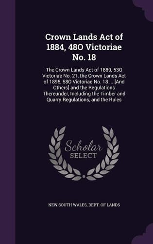 Crown Lands Act of 1884, 48O Victoriae No. 18 The Crown Lands Act of 1889, 53O Victoriae No. 21, the Crown Lands Act of 1895, 58O Victoriae No. 18 ... [And Others] and the Regulations Thereunder, Including the Timber and Quarry Regulations, and the Rules