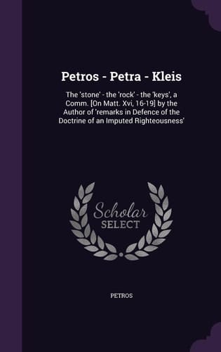 Petros - Petra - Kleis The 'stone' - the 'rock' - the 'keys', a Comm. [On Matt. Xvi, 16-19] by the Author of 'remarks in Defence of the Doctrine of an Imputed Righteousness'