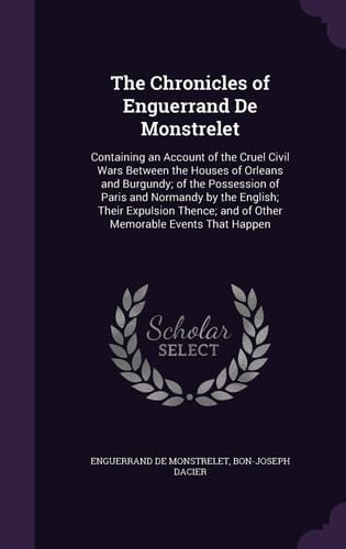 The Chronicles of Enguerrand De Monstrelet Containing an Account of the Cruel Civil Wars Between the Houses of Orleans and Burgundy; of the Possession of Paris and Normandy by the English; Their Expulsion Thence; and of Other Memorable Events That Happen
