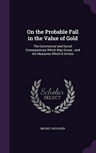 On the Probable Fall in the Value of Gold The Commercial and Social Consequences Which May Ensue; and the Measures Which It Invites